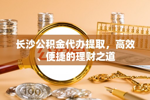 历城长沙公积金代办提取，高效、便捷的理财之道