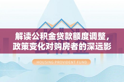 历城解读公积金贷款额度调整，政策变化对购房者的深远影响