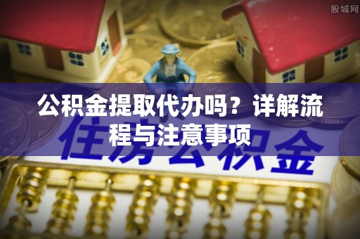 历城公积金提取代办吗？详解流程与注意事项