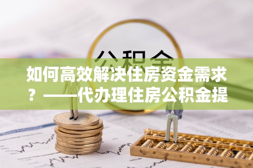 历城如何高效解决住房资金需求？——代办理住房公积金提取服务全解析