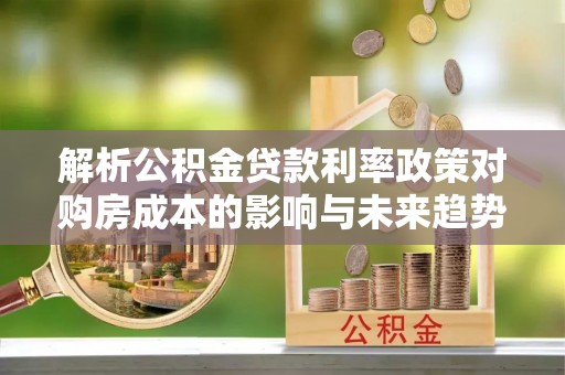 历城解析公积金贷款利率政策对购房成本的影响与未来趋势