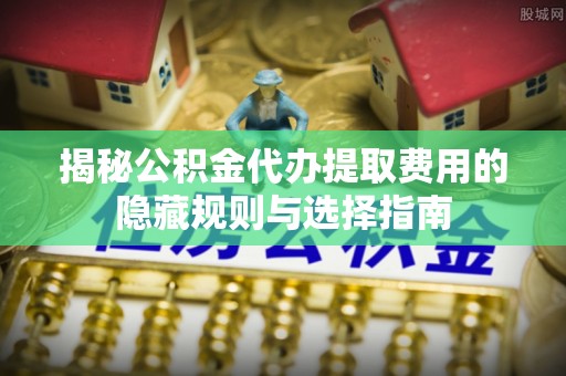 历城揭秘公积金代办提取费用的隐藏规则与选择指南