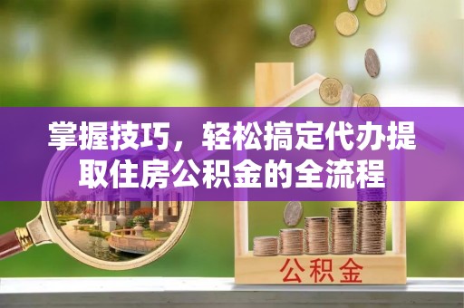 历城掌握技巧，轻松搞定代办提取住房公积金的全流程
