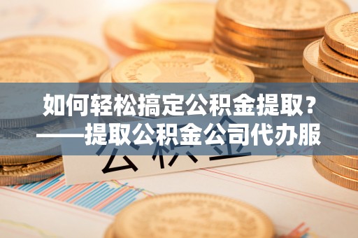 历城如何轻松搞定公积金提取？——提取公积金公司代办服务全解析